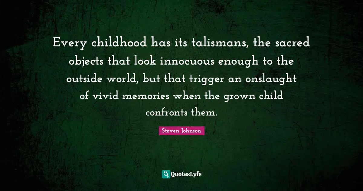 Outside Quotes: "Every childhood has its talismans, the sacred objects that look innocuous enough to the outside world, but that trigger an onslaught of vivid memories when the grown child confronts them."