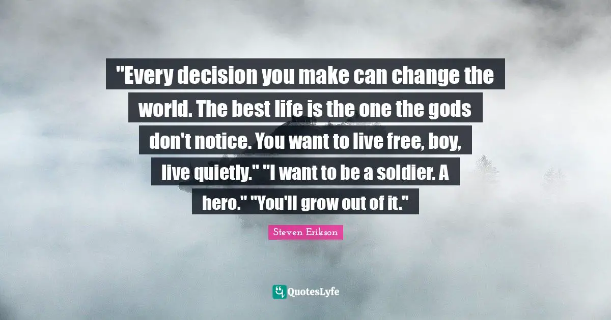 Steven Erikson Quotes: ""Every decision you make can change the world. The best life is the one the gods don't notice. You want to live free, boy, live quietly." "I want to be a soldier. A hero." "You'll grow out of it.""