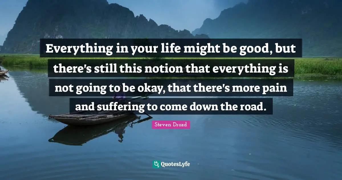 Everything in your life might be good, but there's still this notion that everything is not going to be okay, that there's more pain and suffering to come down the road.