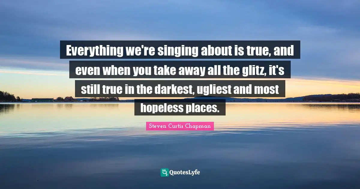 Everything we're singing about is true, and even when you take away all the glitz, it's still true in the darkest, ugliest and most hopeless places.