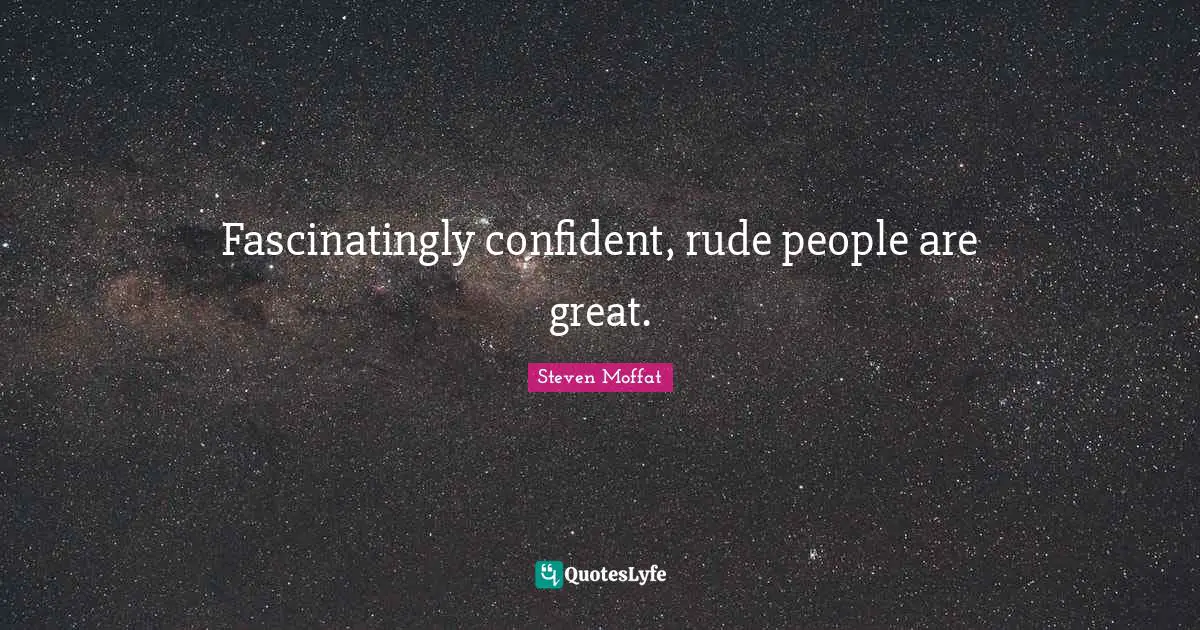 Fascinatingly confident, rude people are great.