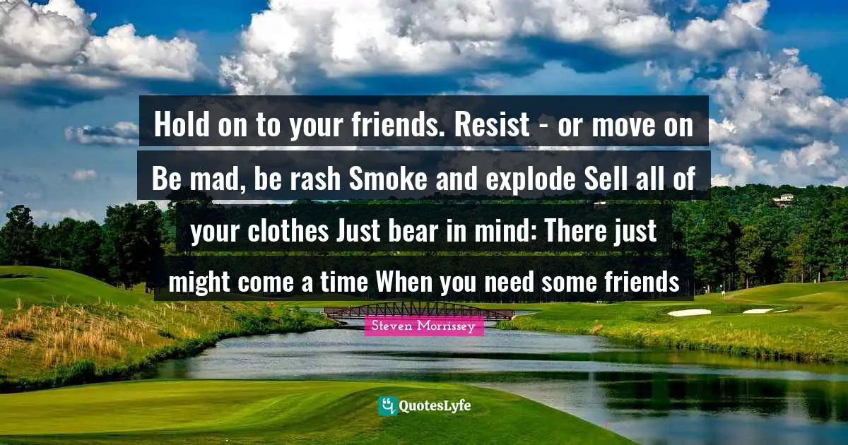Hold on to your friends. Resist - or move on Be mad, be rash Smoke and explode Sell all of your clothes Just bear in mind: There just might come a time When you need some friends