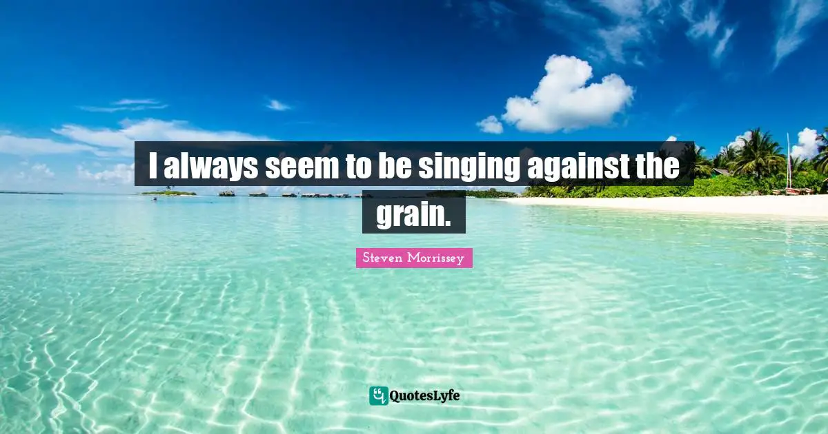 I always seem to be singing against the grain.