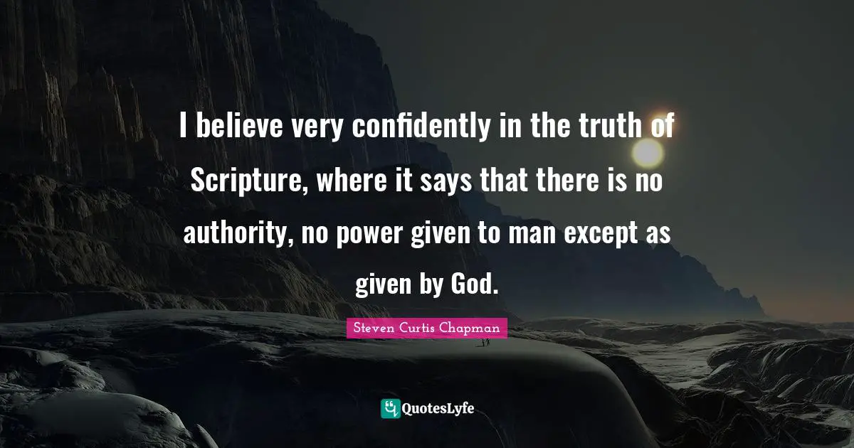 I believe very confidently in the truth of Scripture, where it says that there is no authority, no power given to man except as given by God.