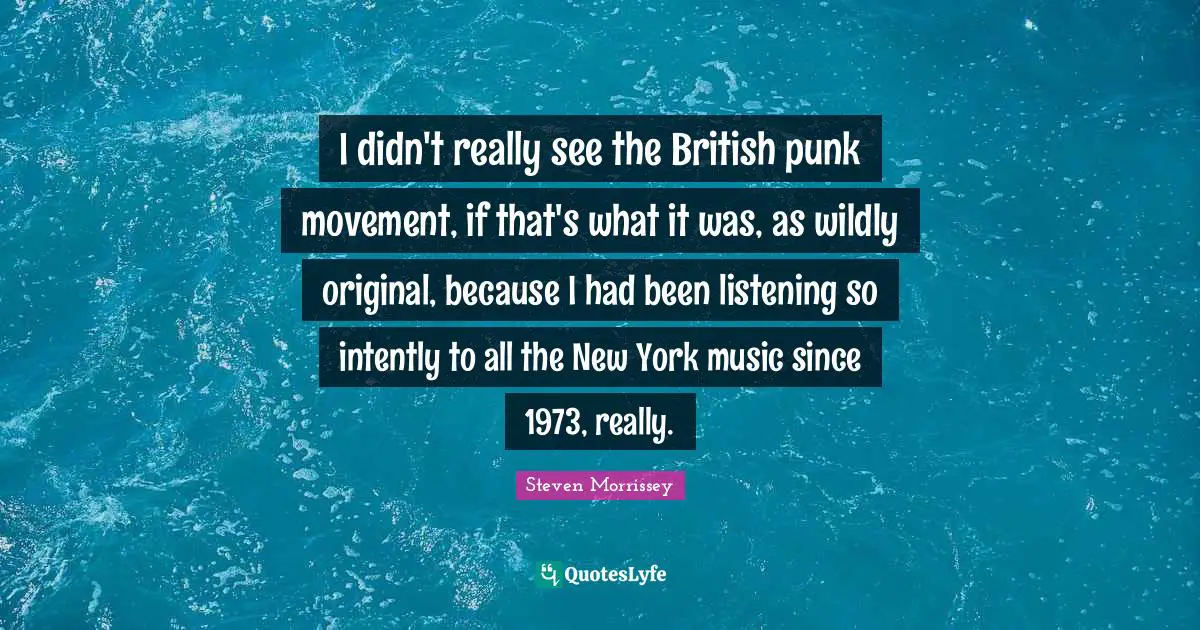 I didn't really see the British punk movement, if that's what it was, as wildly original, because I had been listening so intently to all the New York music since 1973, really.