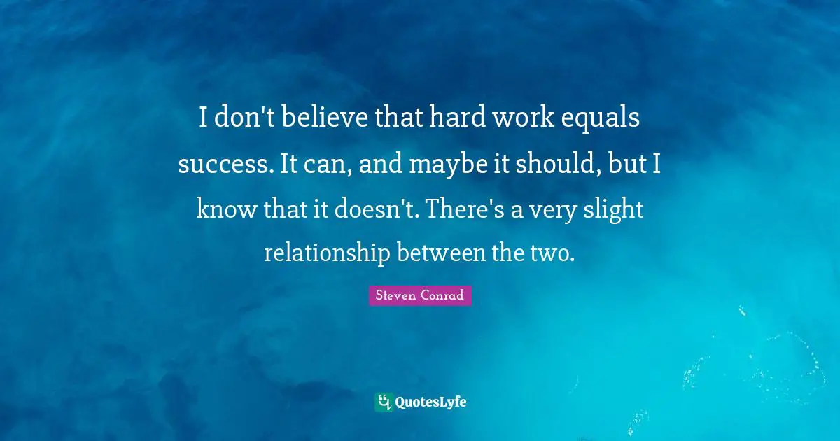 I don't believe that hard work equals success. It can, and maybe it should, but I know that it doesn't. There's a very slight relationship between the two.