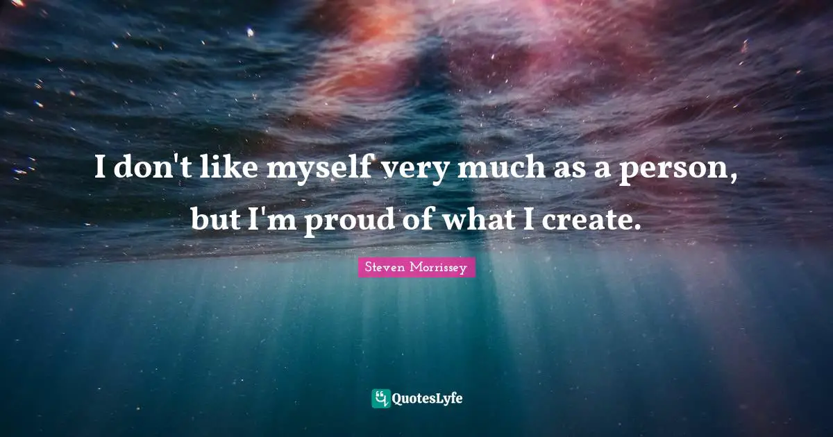 I don't like myself very much as a person, but I'm proud of what I create.