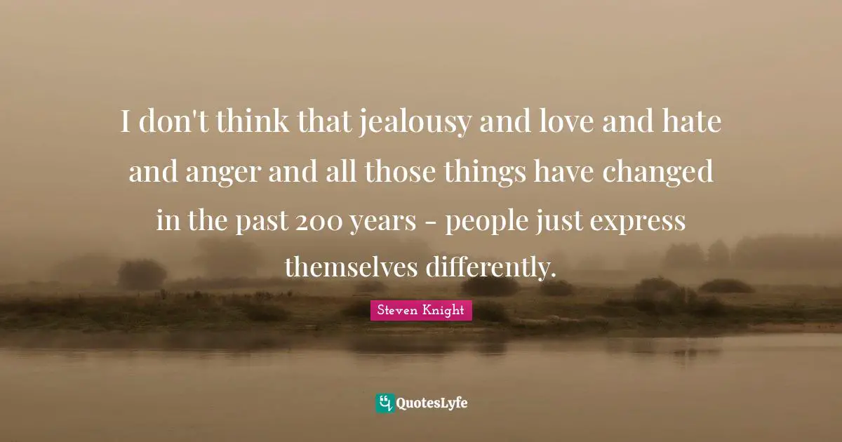 I don't think that jealousy and love and hate and anger and all those things have changed in the past 200 years - people just express themselves differently.