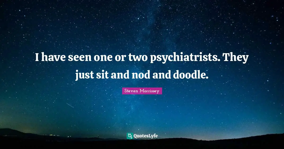 I have seen one or two psychiatrists. They just sit and nod and doodle.