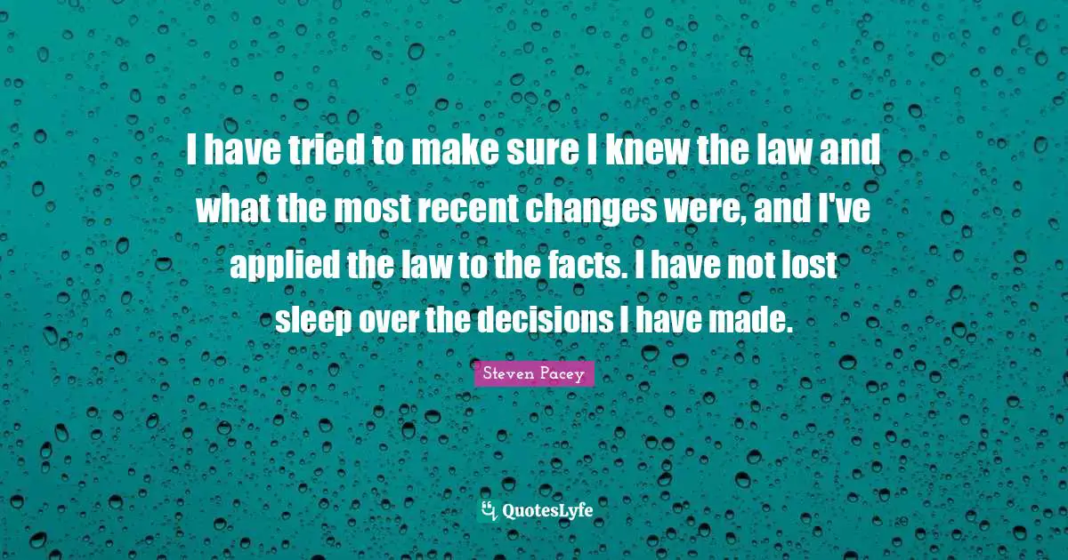 I have tried to make sure I knew the law and what the most recent changes were, and I've applied the law to the facts. I have not lost sleep over the decisions I have made.