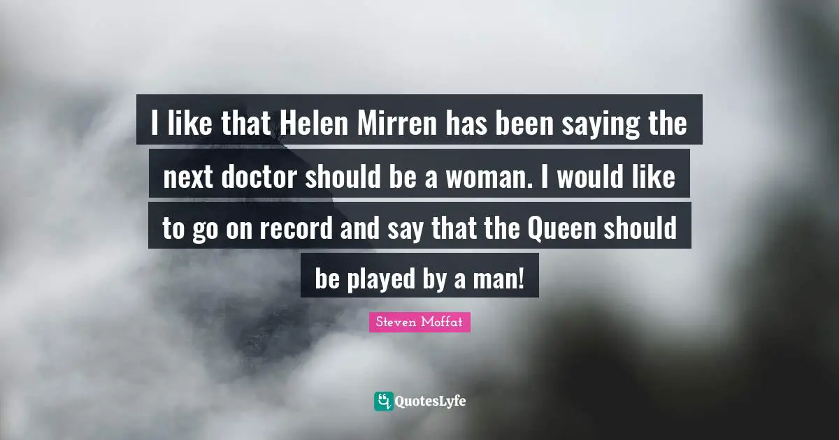I like that Helen Mirren has been saying the next doctor should be a woman. I would like to go on record and say that the Queen should be played by a man!