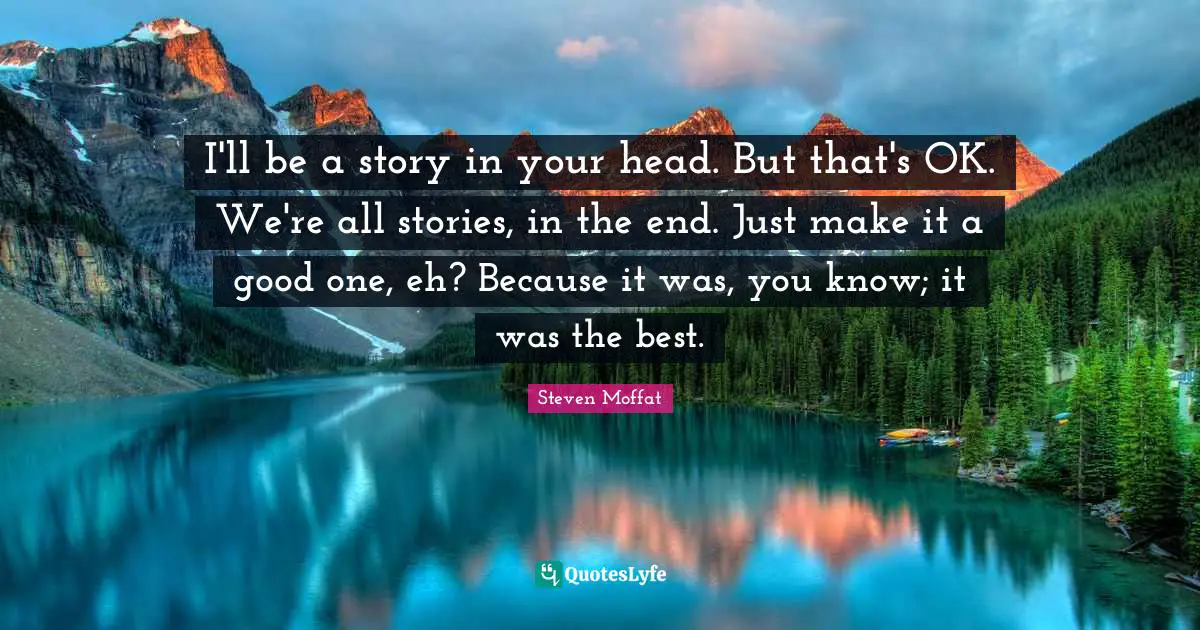 I'll be a story in your head. But that's OK. We're all stories, in the end. Just make it a good one, eh? Because it was, you know; it was the best.