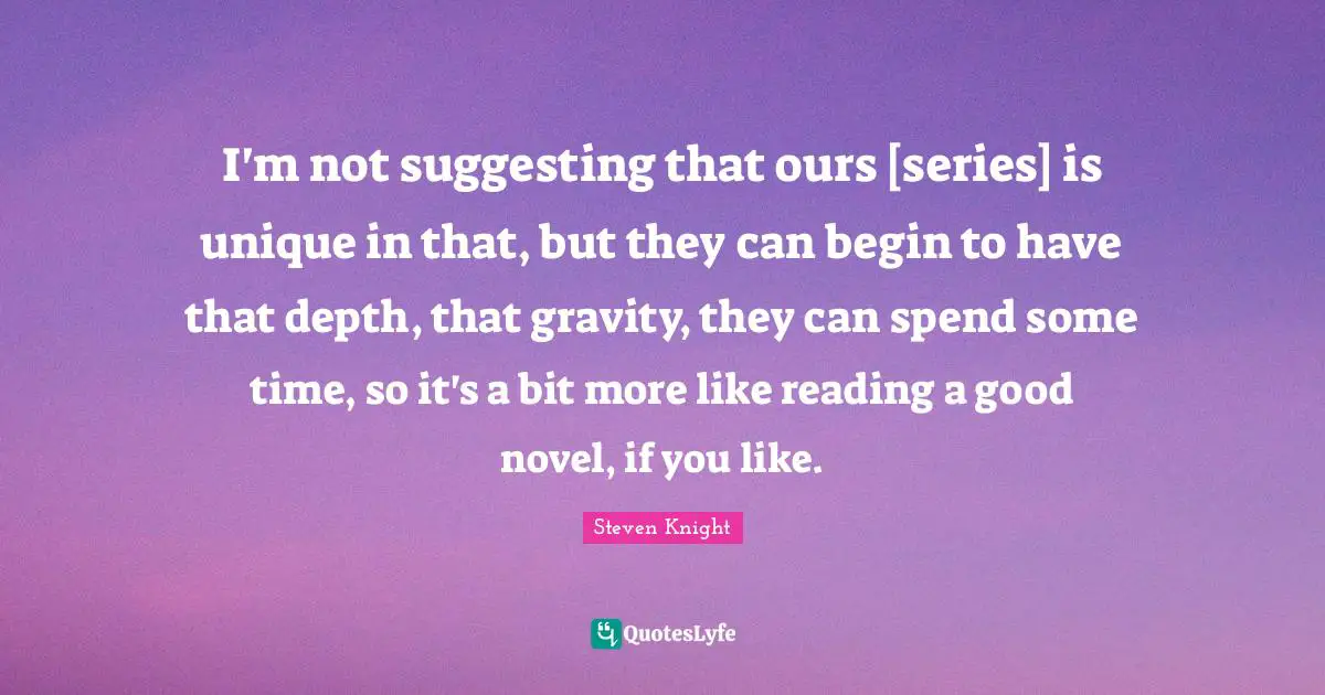 I'm not suggesting that ours [series] is unique in that, but they can begin to have that depth, that gravity, they can spend some time, so it's a bit more like reading a good novel, if you like.
