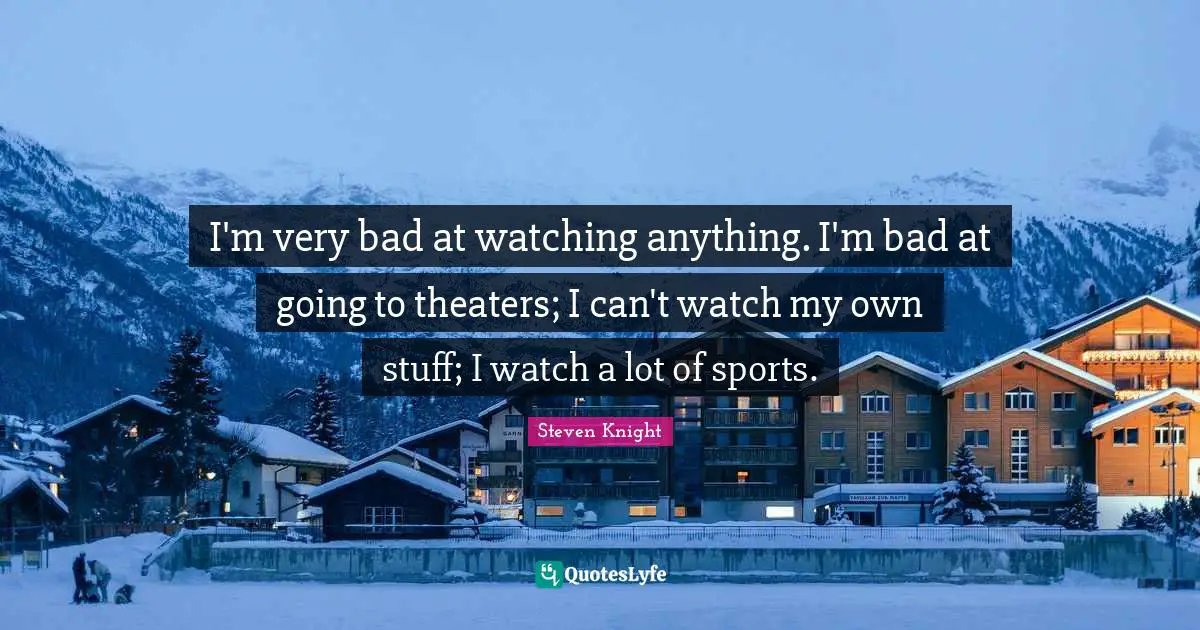 I'm very bad at watching anything. I'm bad at going to theaters; I can't watch my own stuff; I watch a lot of sports.