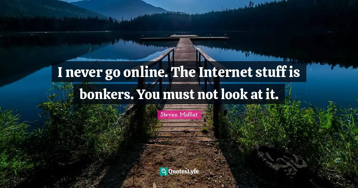 I never go online. The Internet stuff is bonkers. You must not look at it.