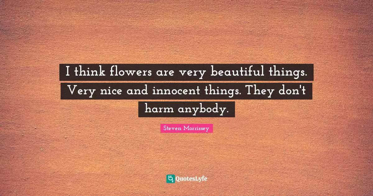 I think flowers are very beautiful things. Very nice and innocent things. They don't harm anybody.