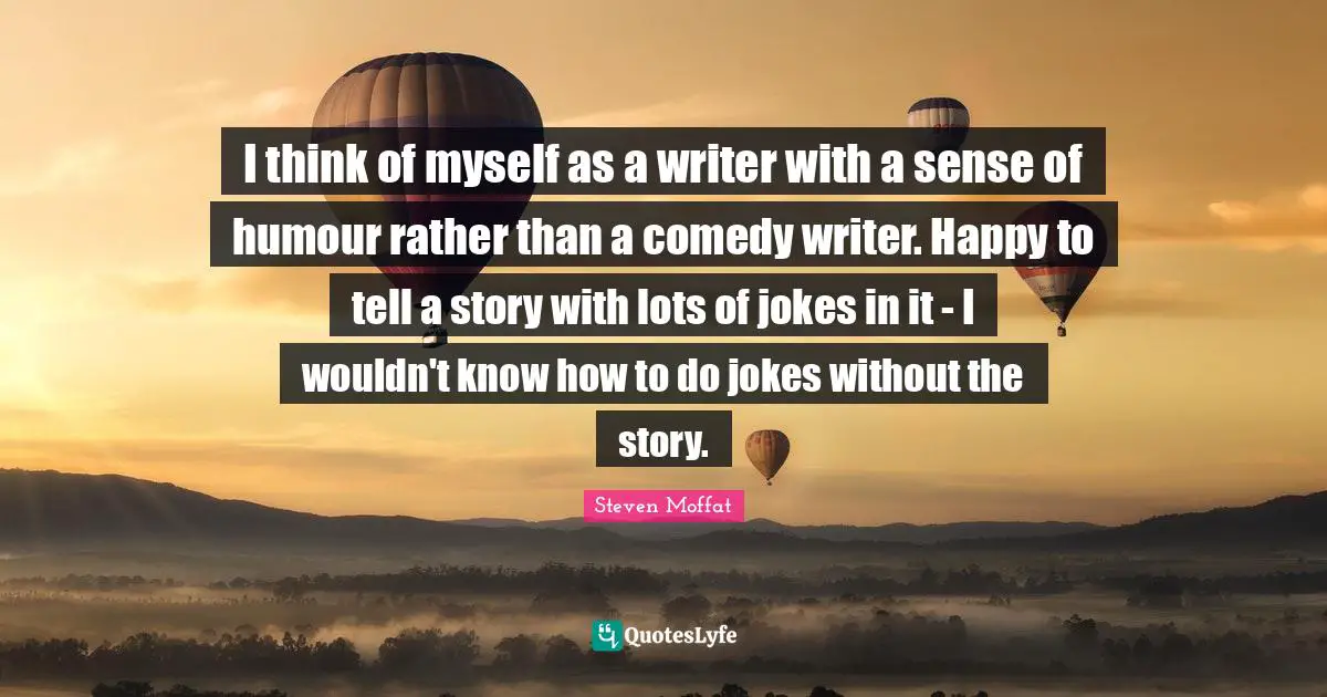I think of myself as a writer with a sense of humour rather than a comedy writer. Happy to tell a story with lots of jokes in it - I wouldn't know how to do jokes without the story.