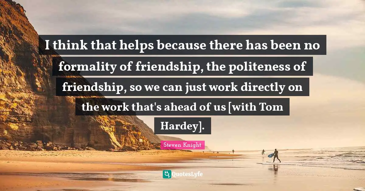 I think that helps because there has been no formality of friendship, the politeness of friendship, so we can just work directly on the work that's ahead of us [with Tom Hardey].