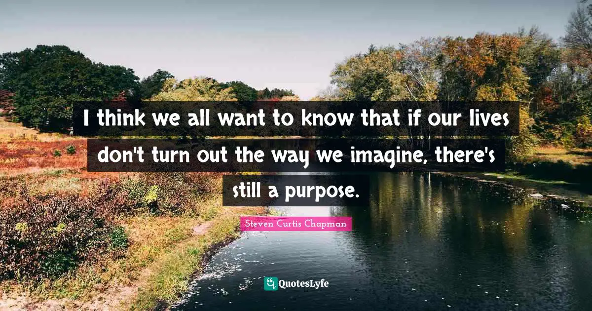I think we all want to know that if our lives don't turn out the way we imagine, there's still a purpose.