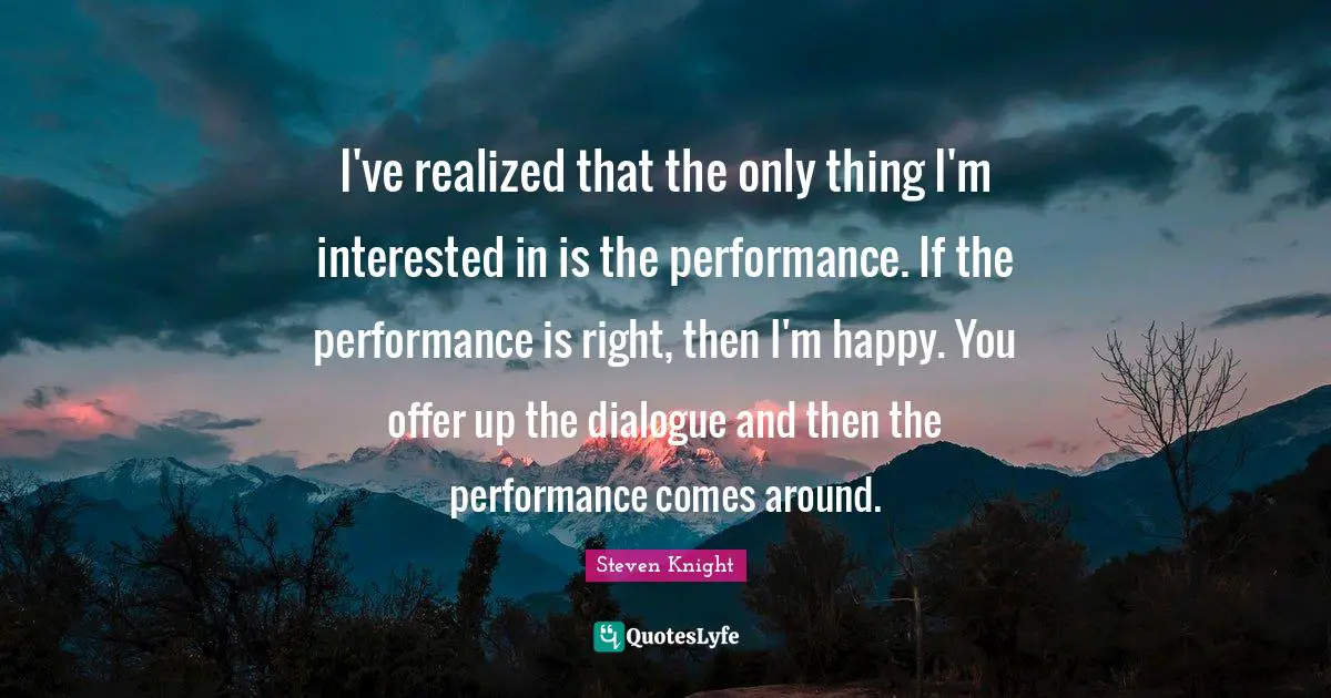 I've realized that the only thing I'm interested in is the performance. If the performance is right, then I'm happy. You offer up the dialogue and then the performance comes around.