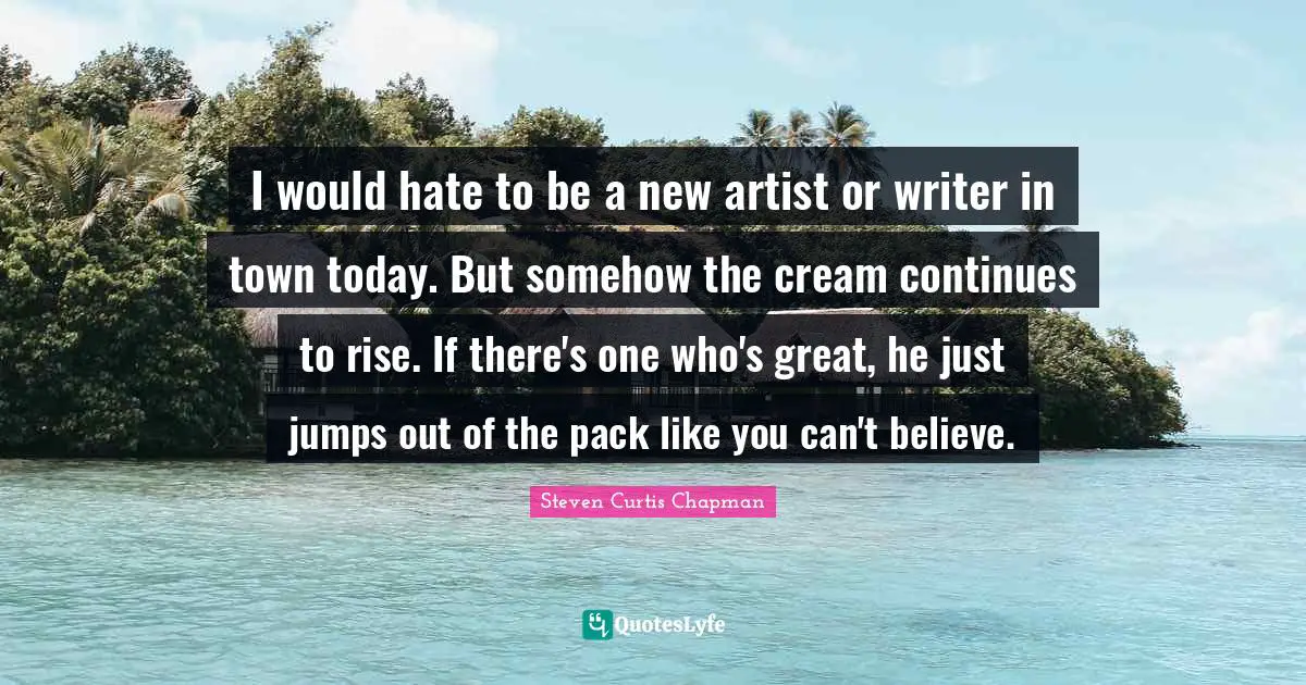 I would hate to be a new artist or writer in town today. But somehow the cream continues to rise. If there's one who's great, he just jumps out of the pack like you can't believe.