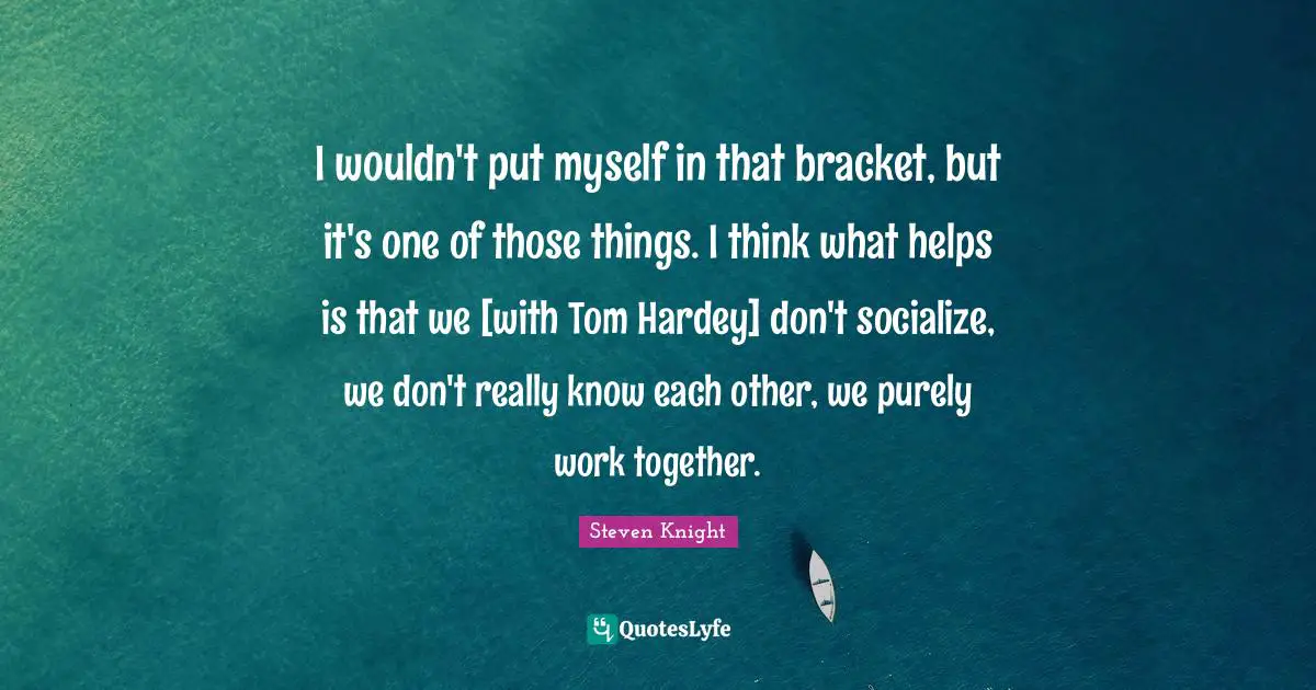 I wouldn't put myself in that bracket, but it's one of those things. I think what helps is that we [with Tom Hardey] don't socialize, we don't really know each other, we purely work together.