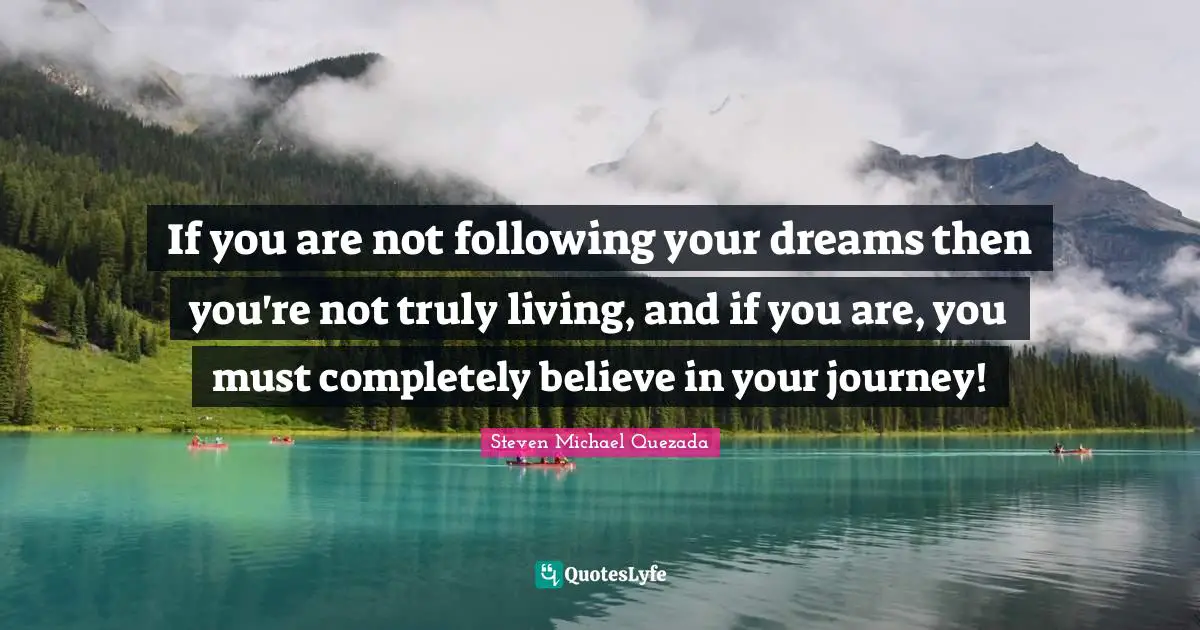 If you are not following your dreams then you're not truly living, and if you are, you must completely believe in your journey!