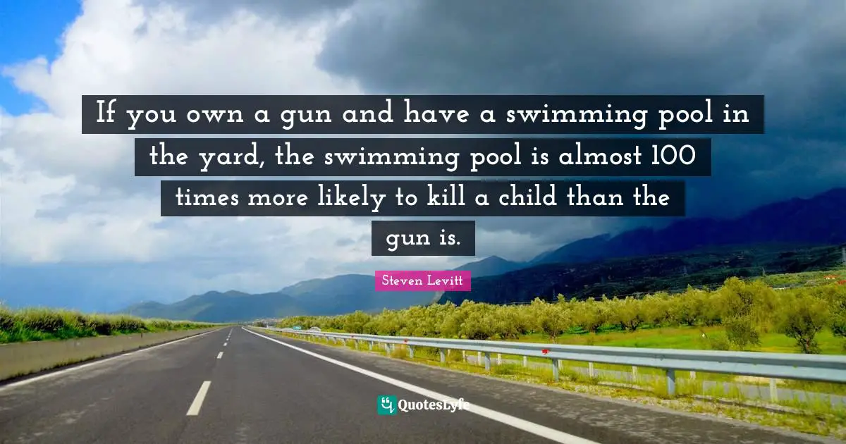 If you own a gun and have a swimming pool in the yard, the swimming pool is almost 100 times more likely to kill a child than the gun is.