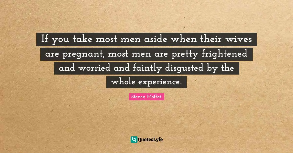 If you take most men aside when their wives are pregnant, most men are pretty frightened and worried and faintly disgusted by the whole experience.