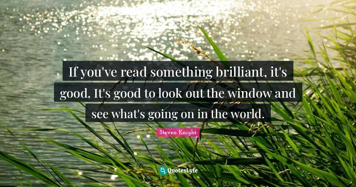 If you've read something brilliant, it's good. It's good to look out the window and see what's going on in the world.