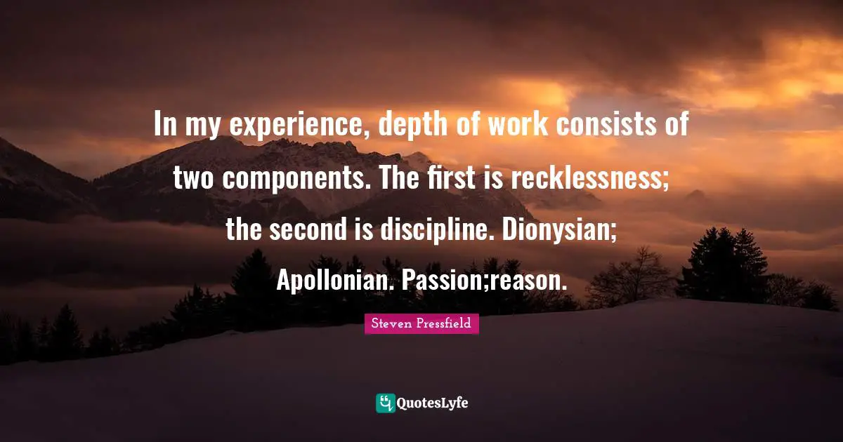 In my experience, depth of work consists of two components. The first is recklessness; the second is discipline. Dionysian; Apollonian. Passion;reason.