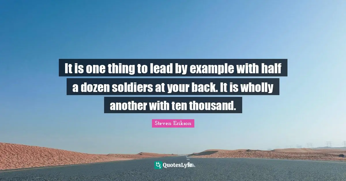 Steven Erikson Quotes: "It is one thing to lead by example with half a dozen soldiers at your back. It is wholly another with ten thousand."