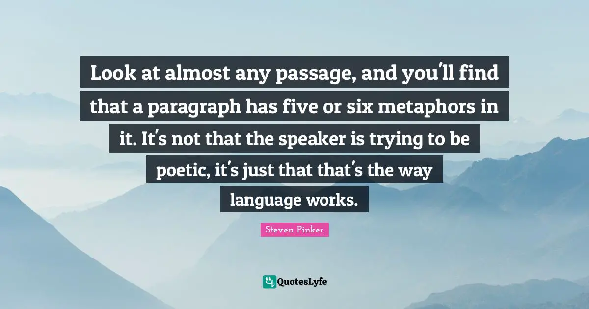 Look at almost any passage, and you'll find that a paragraph has five or six metaphors in it. It's not that the speaker is trying to be poetic, it's just that that's the way language works.