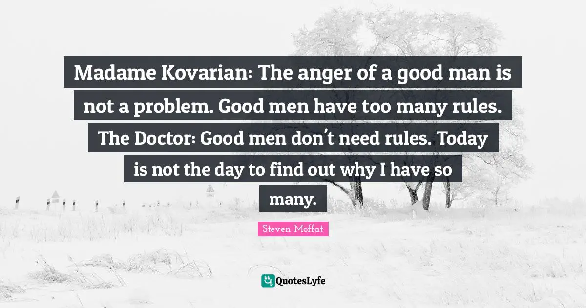Madame Kovarian: The anger of a good man is not a problem. Good men have too many rules. The Doctor: Good men don't need rules. Today is not the day to find out why I have so many.