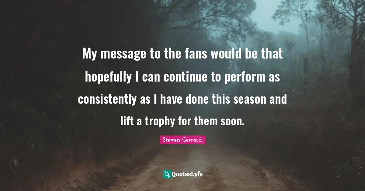 My message to the fans would be that hopefully I can continue to perform as consistently as I have done this season and lift a trophy for them soon.