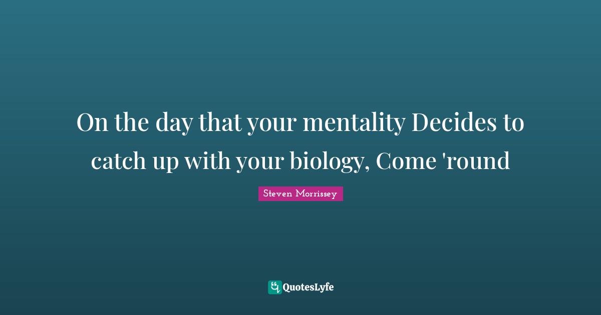 On the day that your mentality Decides to catch up with your biology, Come 'round