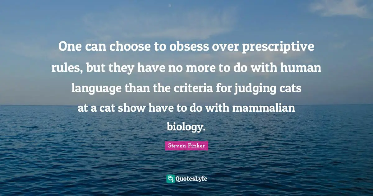 One can choose to obsess over prescriptive rules, but they have no more to do with human language than the criteria for judging cats at a cat show have to do with mammalian biology.