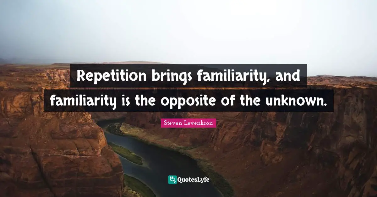 Repetition brings familiarity, and familiarity is the opposite of the unknown.
