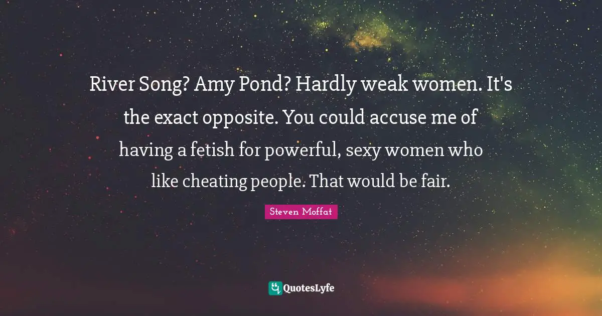 Amy Quotes: "River Song? Amy Pond? Hardly weak women. It's the exact opposite. You could accuse me of having a fetish for powerful, sexy women who like cheating people. That would be fair."