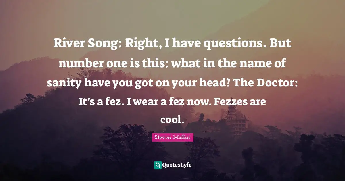 River Song: Right, I have questions. But number one is this: what in the name of sanity have you got on your head? The Doctor: It's a fez. I wear a fez now. Fezzes are cool.