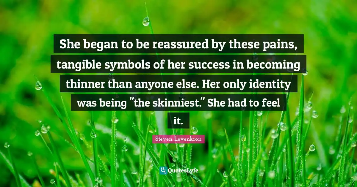 She began to be reassured by these pains, tangible symbols of her success in becoming thinner than anyone else. Her only identity was being "the skinniest." She had to feel it.