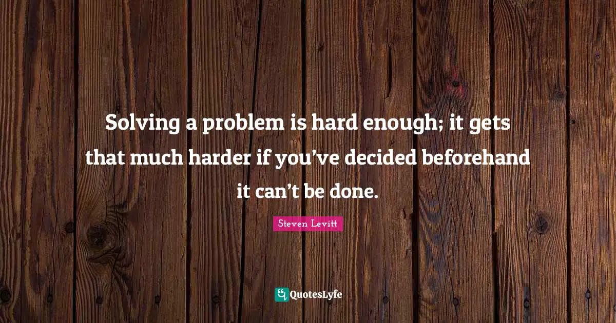 Solving a problem is hard enough; it gets that much harder if you’ve decided beforehand it can’t be done.