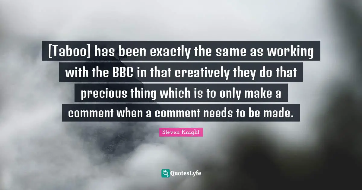 [Taboo] has been exactly the same as working with the BBC in that creatively they do that precious thing which is to only make a comment when a comment needs to be made.