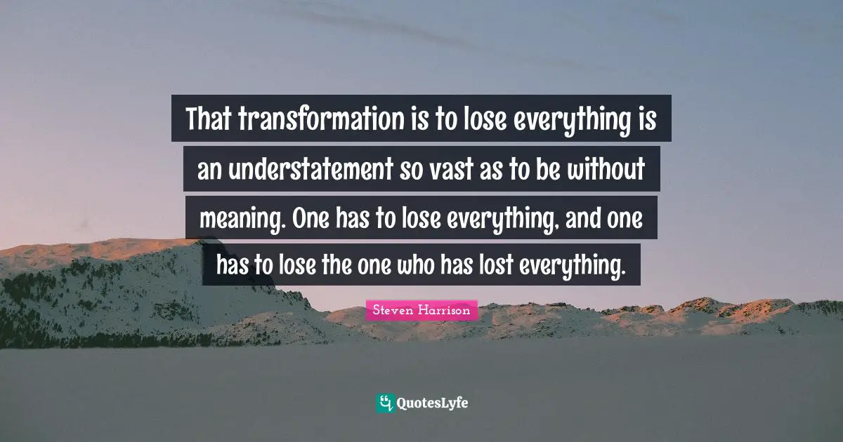 That transformation is to lose everything is an understatement so vast as to be without meaning. One has to lose everything, and one has to lose the one who has lost everything.