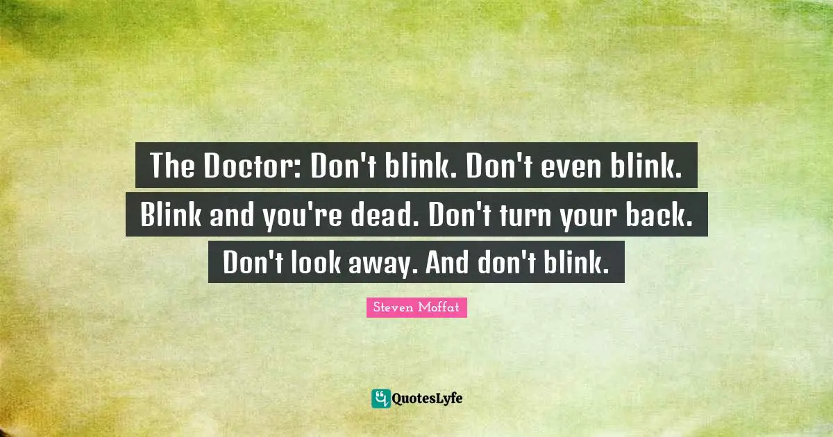 The Doctor: Don't blink. Don't even blink. Blink and you're dead. Don't turn your back. Don't look away. And don't blink.