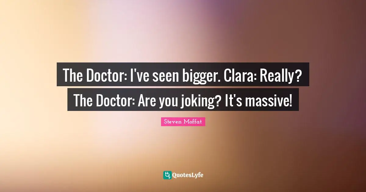 The Doctor: I've seen bigger. Clara: Really? The Doctor: Are you joking? It's massive!