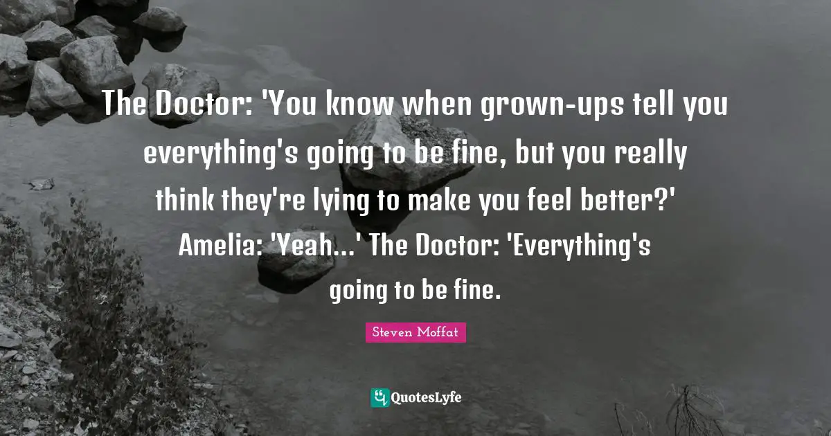 Amelia Quotes: "The Doctor: 'You know when grown-ups tell you everything's going to be fine, but you really think they're lying to make you feel better?' Amelia: 'Yeah...' The Doctor: 'Everything's going to be fine."