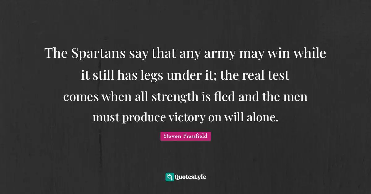 Steven Pressfield Quotes: "The Spartans say that any army may win while it still has legs under it; the real test comes when all strength is fled and the men must produce victory on will alone."