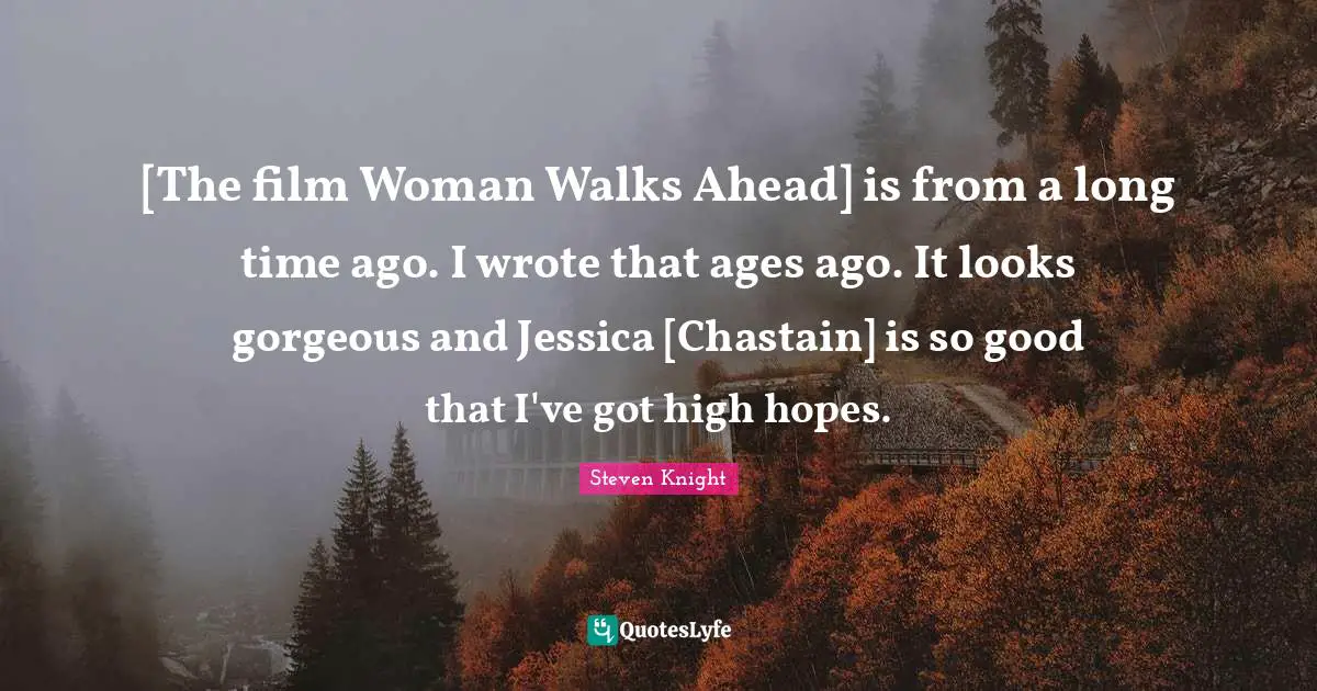 Jessica Quotes: "[The film Woman Walks Ahead] is from a long time ago. I wrote that ages ago. It looks gorgeous and Jessica [Chastain] is so good that I've got high hopes."
