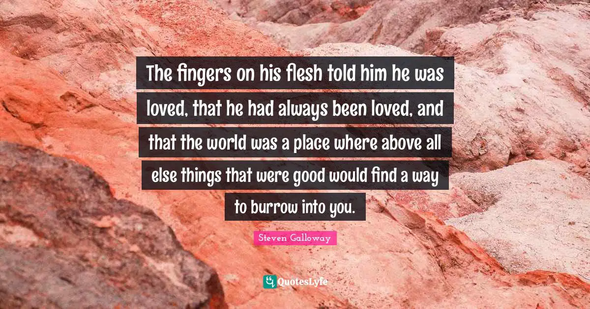 The fingers on his flesh told him he was loved, that he had always been loved, and that the world was a place where above all else things that were good would find a way to burrow into you.